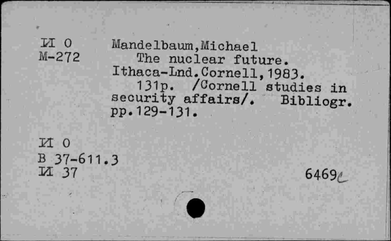 ﻿PI 0 M-272
Mandelbaum,Michael
The nuclear future. Ithaca-Lnd.Cornell,1983.
131p. /Cornell studies in security affairs/. Bibliogr. pp.129-131.

0 37-611
37
3
6469^